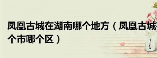 凤凰古城在湖南哪个地方（凤凰古城在湖南哪个市哪个区）