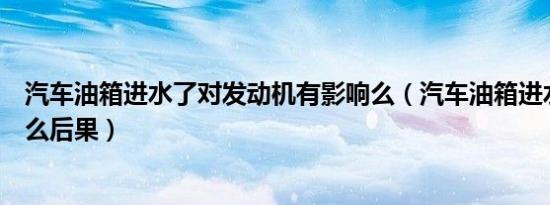 汽车油箱进水了对发动机有影响么（汽车油箱进水了会有什么后果）
