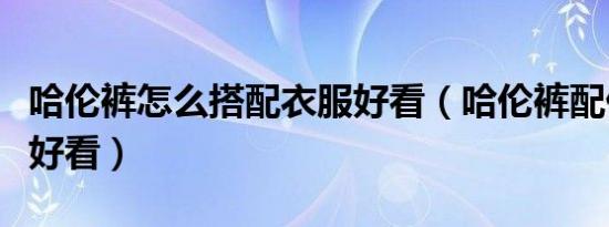 哈伦裤怎么搭配衣服好看（哈伦裤配什么上衣好看）