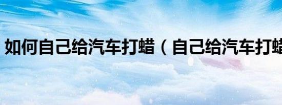 如何自己给汽车打蜡（自己给汽车打蜡方法）
