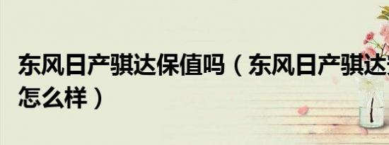 东风日产骐达保值吗（东风日产骐达安全性能怎么样）