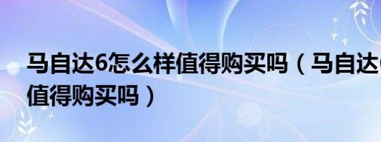 马自达6怎么样值得购买吗（马自达6怎么样值得购买吗）
