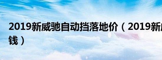 2019新威驰自动挡落地价（2019新威驰多少钱）
