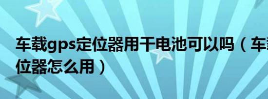 车载gps定位器用干电池可以吗（车载gps定位器怎么用）