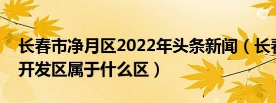 长春市净月区2022年头条新闻（长春市净月开发区属于什么区）