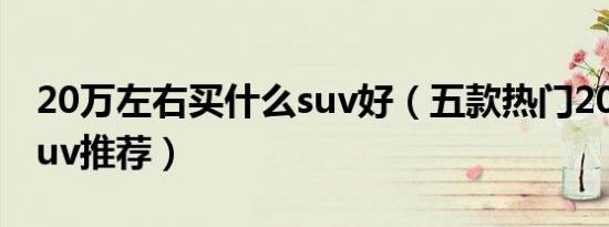 20万左右买什么suv好（五款热门20万左右suv推荐）