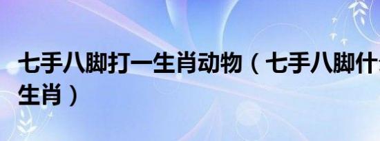 七手八脚打一生肖动物（七手八脚什么动物猜生肖）