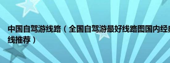 中国自驾游线路（全国自驾游最好线路图国内经典自驾游路线推荐）