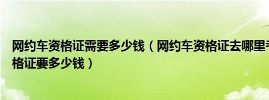 网约车资格证需要多少钱（网约车资格证去哪里考网约车资格证要多少钱）