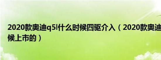 2020款奥迪q5l什么时候四驱介入（2020款奥迪q5l什么时候上市的）