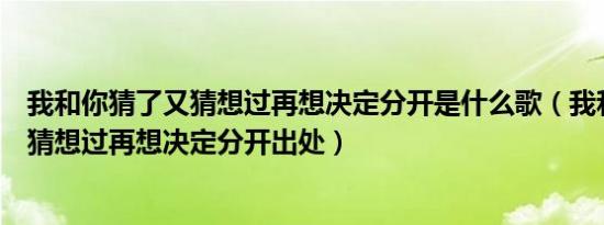 我和你猜了又猜想过再想决定分开是什么歌（我和你猜了又猜想过再想决定分开出处）