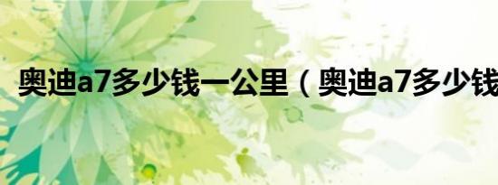 奥迪a7多少钱一公里（奥迪a7多少钱落地）