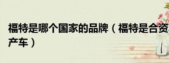 福特是哪个国家的品牌（福特是合资车还是国产车）