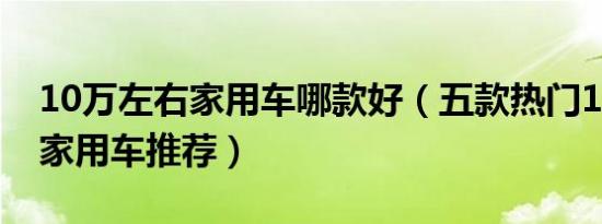 10万左右家用车哪款好（五款热门10万左右家用车推荐）