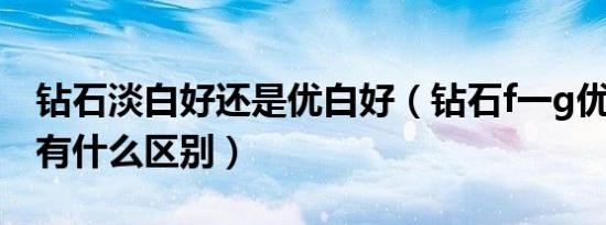 钻石淡白好还是优白好（钻石f一g优白和h白有什么区别）
