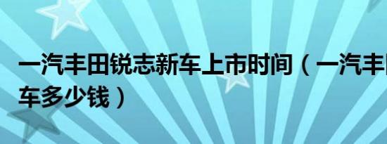 一汽丰田锐志新车上市时间（一汽丰田锐志新车多少钱）