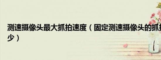 测速摄像头最大抓拍速度（固定测速摄像头的抓拍距离是多少）