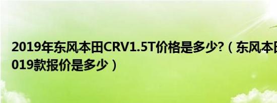 2019年东风本田CRV1.5T价格是多少?（东风本田crv新款2019款报价是多少）