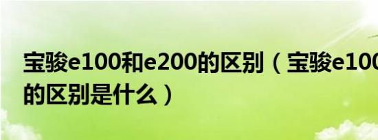 宝骏e100和e200的区别（宝骏e100和e200的区别是什么）