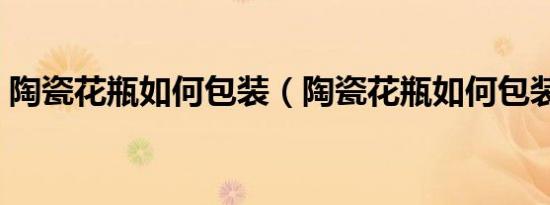 陶瓷花瓶如何包装（陶瓷花瓶如何包装运输）