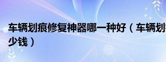 车辆划痕修复神器哪一种好（车辆划痕修复多少钱）