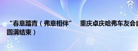 “春意踏青（弗意相伴” 重庆卓庆哈弗车友会自驾游活动圆满结束）