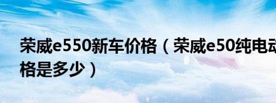 荣威e550新车价格（荣威e50纯电动汽车价格是多少）