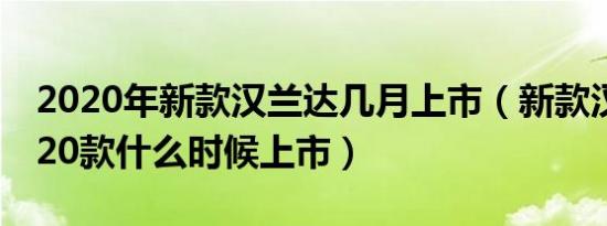 2020年新款汉兰达几月上市（新款汉兰达2020款什么时候上市）