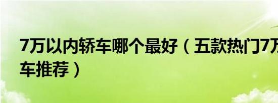 7万以内轿车哪个最好（五款热门7万以内轿车推荐）