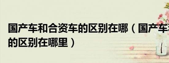 国产车和合资车的区别在哪（国产车和合资车的区别在哪里）