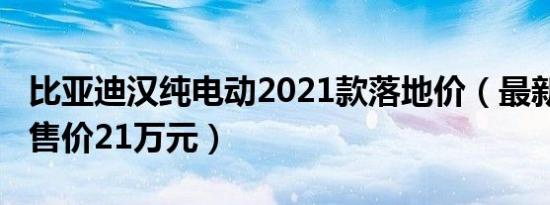 比亚迪汉纯电动2021款落地价（最新2021款售价21万元）