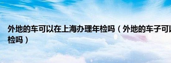 外地的车可以在上海办理年检吗（外地的车子可以在上海年检吗）