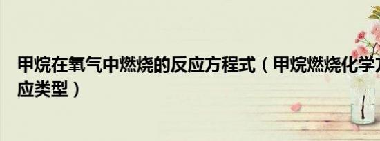 甲烷在氧气中燃烧的反应方程式（甲烷燃烧化学方程式和反应类型）