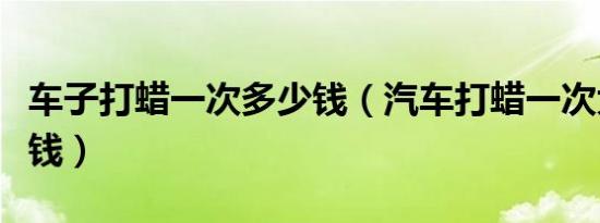 车子打蜡一次多少钱（汽车打蜡一次大概多少钱）