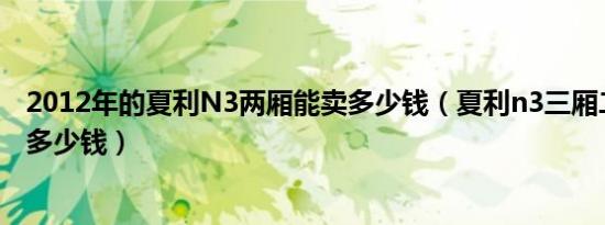2012年的夏利N3两厢能卖多少钱（夏利n3三厢二手车价格多少钱）
