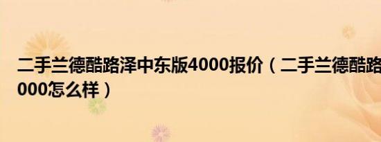 二手兰德酷路泽中东版4000报价（二手兰德酷路泽中东版4000怎么样）