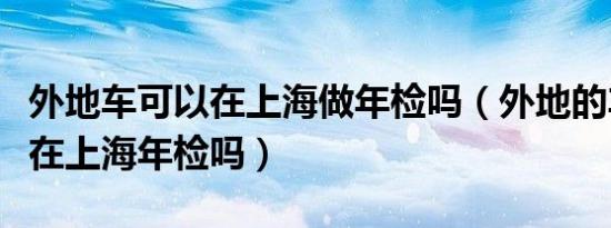 外地车可以在上海做年检吗（外地的车子可以在上海年检吗）
