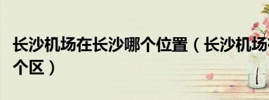 长沙机场在长沙哪个位置（长沙机场在长沙哪个区）