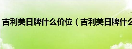 吉利美日牌什么价位（吉利美日牌什么意思）