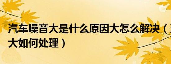 汽车噪音大是什么原因大怎么解决（汽车噪音大如何处理）