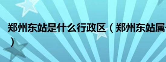 郑州东站是什么行政区（郑州东站属于哪个区）