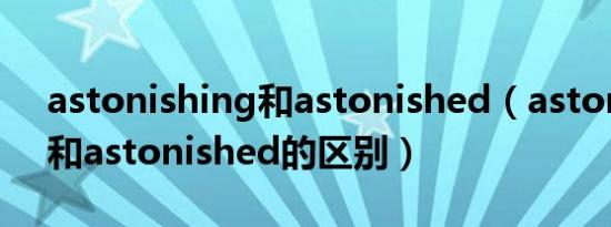 astonishing和astonished（astonishing和astonished的区别）