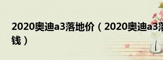 2020奥迪a3落地价（2020奥迪a3落地多少钱）