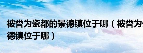 被誉为瓷都的景德镇位于哪（被誉为瓷都的景德镇位于哪）