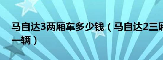 马自达3两厢车多少钱（马自达2三厢多少钱一辆）