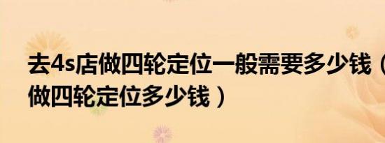 去4s店做四轮定位一般需要多少钱（去4s店做四轮定位多少钱）