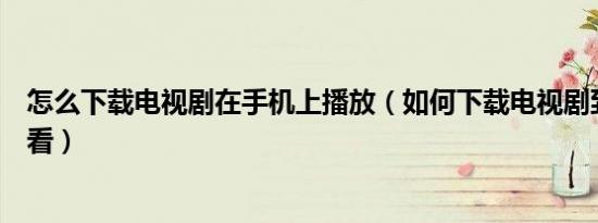 怎么下载电视剧在手机上播放（如何下载电视剧到手机上观看）
