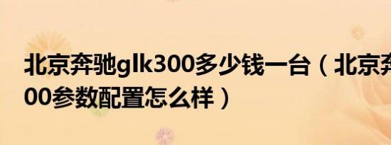 北京奔驰glk300多少钱一台（北京奔驰glk300参数配置怎么样）