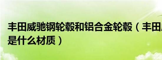 丰田威驰钢轮毂和铝合金轮毂（丰田威驰轮毂是什么材质）