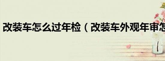 改装车怎么过年检（改装车外观年审怎么办）